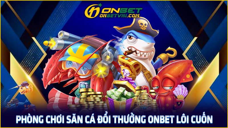 Phòng chơi săn cá đổi thưởng ONBET lôi cuốn